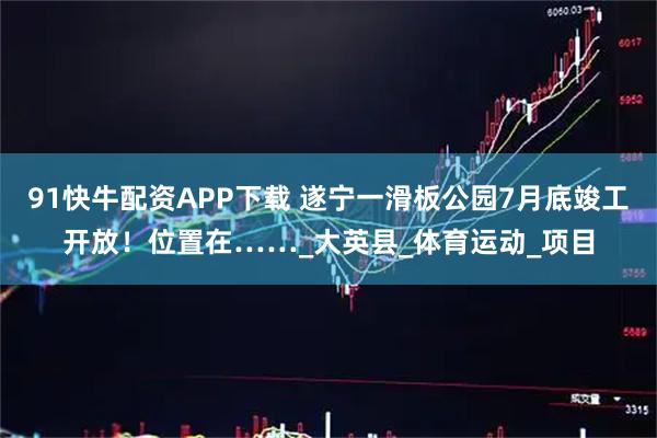 91快牛配资APP下载 遂宁一滑板公园7月底竣工开放！位置在……_大英县_体育运动_项目