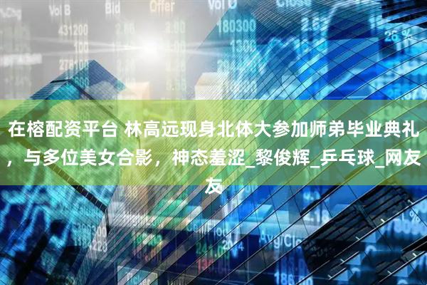 在榕配资平台 林高远现身北体大参加师弟毕业典礼，与多位美女合影，神态羞涩_黎俊辉_乒乓球_网友