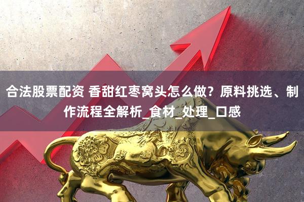 合法股票配资 香甜红枣窝头怎么做？原料挑选、制作流程全解析_食材_处理_口感