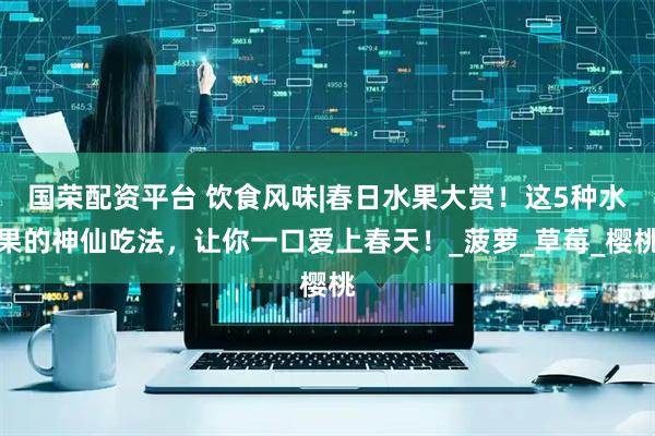 国荣配资平台 饮食风味|春日水果大赏！这5种水果的神仙吃法，让你一口爱上春天！_菠萝_草莓_樱桃