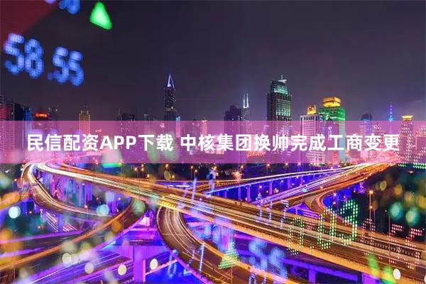民信配资APP下载 中核集团换帅完成工商变更
