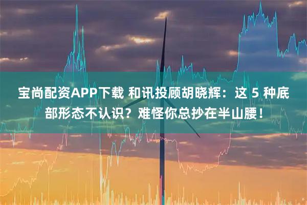 宝尚配资APP下载 和讯投顾胡晓辉：这 5 种底部形态不认识？难怪你总抄在半山腰！