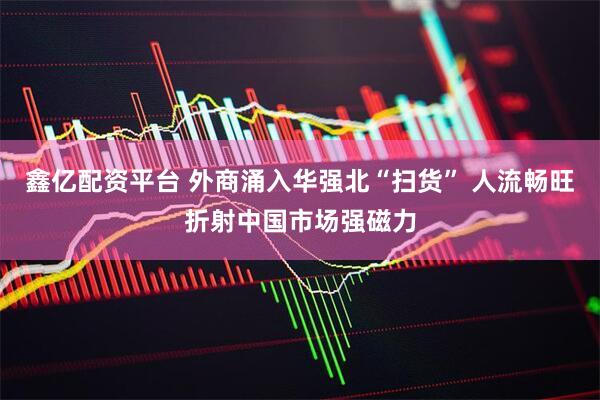 鑫亿配资平台 外商涌入华强北“扫货” 人流畅旺折射中国市场强磁力