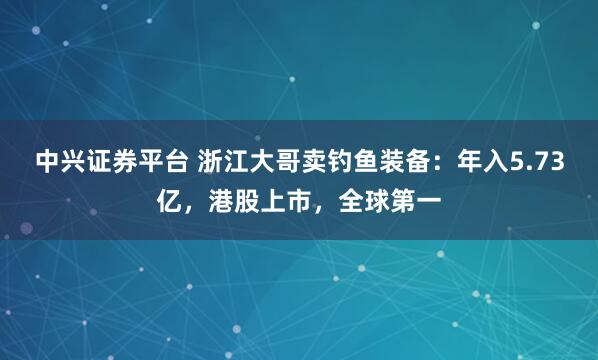 中兴证券平台 浙江大哥卖钓鱼装备：年入5.73亿，港股上市，全球第一