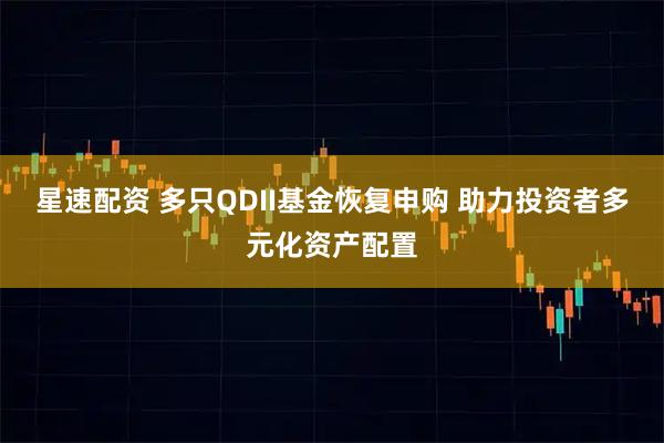 星速配资 多只QDII基金恢复申购 助力投资者多元化资产配置