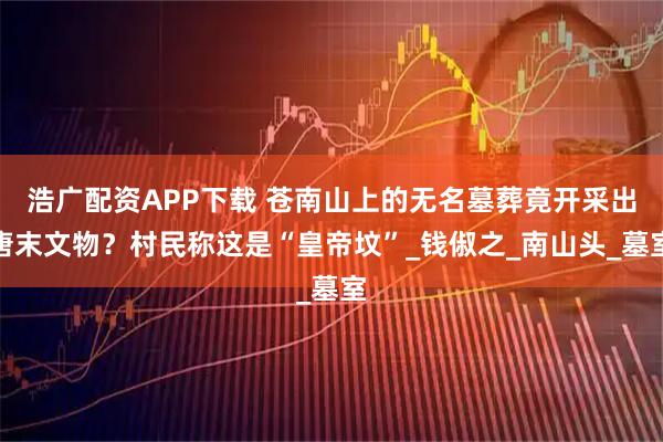 浩广配资APP下载 苍南山上的无名墓葬竟开采出唐末文物？村民称这是“皇帝坟”_钱俶之_南山头_墓室