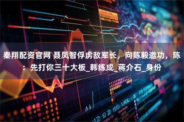 秦翔配资官网 聂凤智俘虏敌军长，向陈毅邀功，陈：先打你三十大板_韩练成_蒋介石_身份