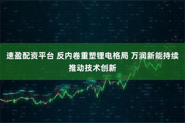 速盈配资平台 反内卷重塑锂电格局 万润新能持续推动技术创新
