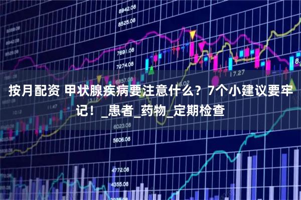 按月配资 甲状腺疾病要注意什么？7个小建议要牢记！_患者_药物_定期检查