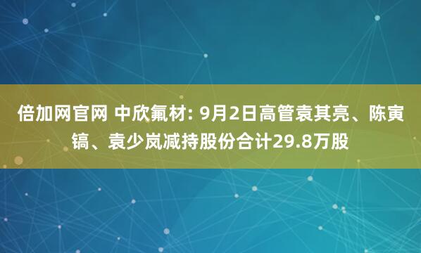 倍加网官网 中欣氟材: 9月2日高管袁其亮、陈寅镐、袁少岚减持股份合计29.8万股