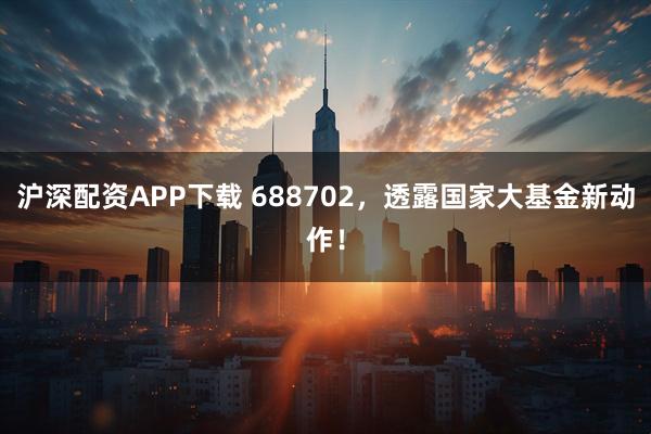 沪深配资APP下载 688702，透露国家大基金新动作！