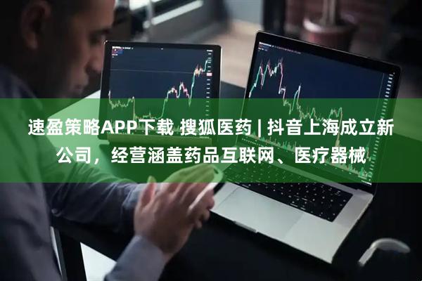 速盈策略APP下载 搜狐医药 | 抖音上海成立新公司，经营涵盖药品互联网、医疗器械