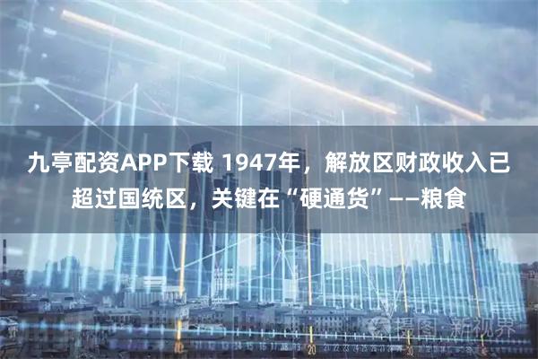 九亭配资APP下载 1947年，解放区财政收入已超过国统区，关键在“硬通货”——粮食