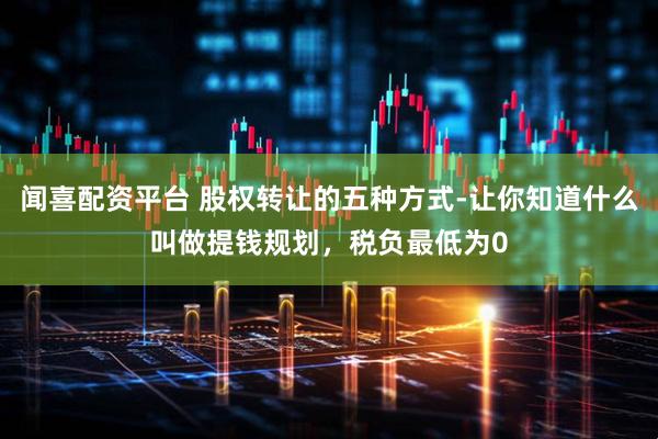 闻喜配资平台 股权转让的五种方式-让你知道什么叫做提钱规划，税负最低为0