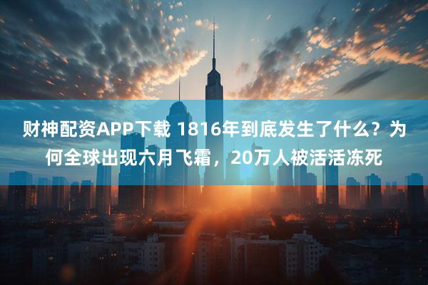 财神配资APP下载 1816年到底发生了什么？为何全球出现六月飞霜，20万人被活活冻死