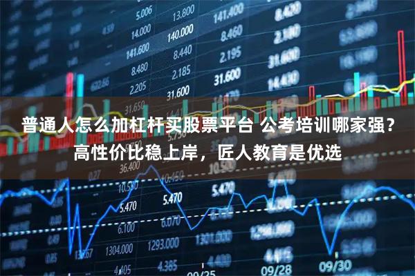 普通人怎么加杠杆买股票平台 公考培训哪家强？高性价比稳上岸，匠人教育是优选