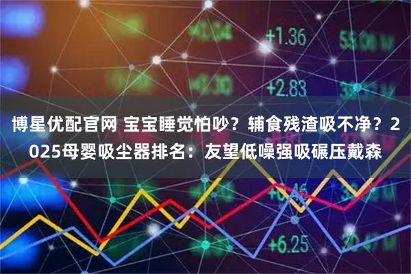 博星优配官网 宝宝睡觉怕吵？辅食残渣吸不净？2025母婴吸尘器排名：友望低噪强吸碾压戴森