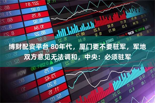 博财配资平台 80年代，厦门要不要驻军，军地双方意见无法调和，中央：必须驻军