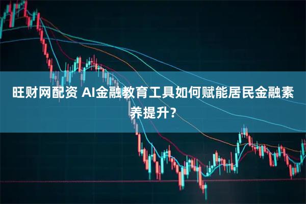 旺财网配资 AI金融教育工具如何赋能居民金融素养提升？