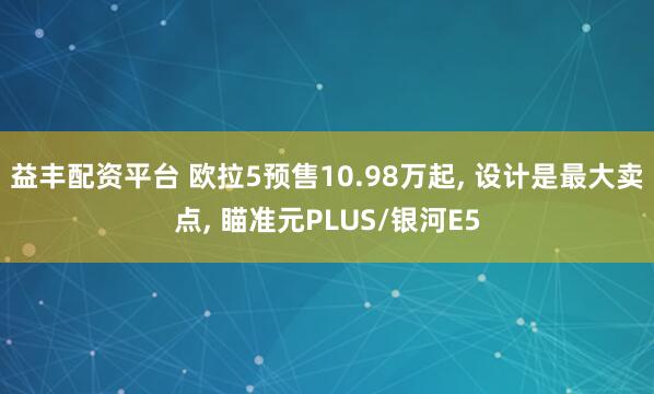 益丰配资平台 欧拉5预售10.98万起, 设计是最大卖点, 瞄准元PLUS/银河E5