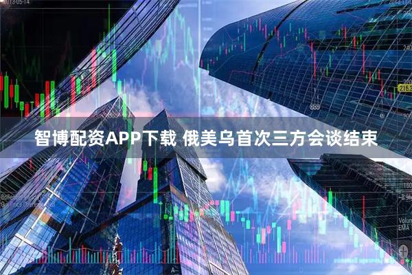 智博配资APP下载 俄美乌首次三方会谈结束