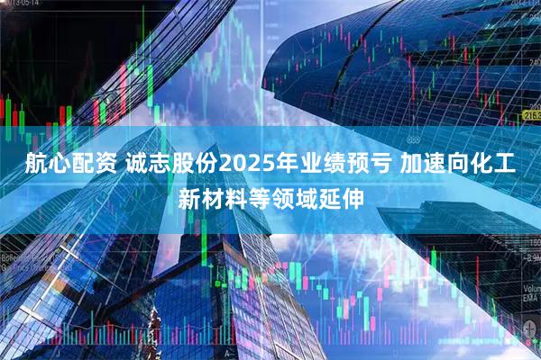 航心配资 诚志股份2025年业绩预亏 加速向化工新材料等领域延伸