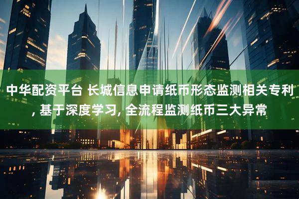 中华配资平台 长城信息申请纸币形态监测相关专利, 基于深度学习, 全流程监测纸币三大异常