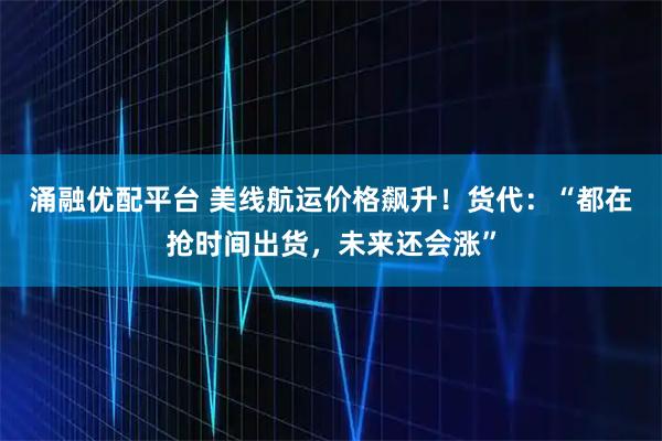 涌融优配平台 美线航运价格飙升！货代：“都在抢时间出货，未来还会涨”