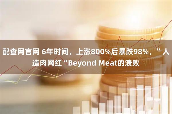 配查网官网 6年时间，上涨800%后暴跌98%，”人造肉网红“Beyond Meat的溃败