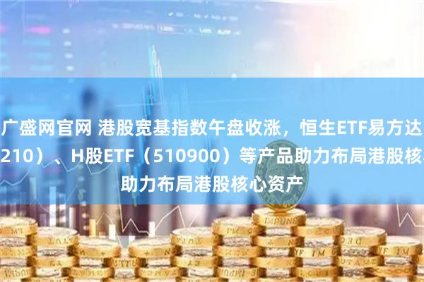 广盛网官网 港股宽基指数午盘收涨，恒生ETF易方达（513210）、H股ETF（510900）等产品助力布局港股核心资产