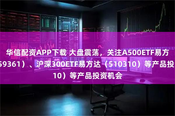 华信配资APP下载 大盘震荡，关注A500ETF易方达（159361）、沪深300ETF易方达（510310）等产品投资机会