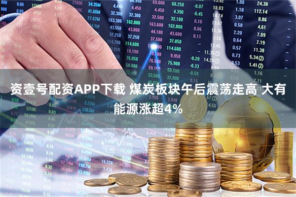 资壹号配资APP下载 煤炭板块午后震荡走高 大有能源涨超4%