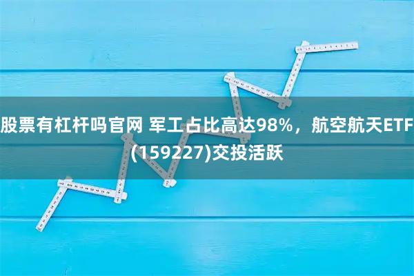 股票有杠杆吗官网 军工占比高达98%，航空航天ETF(159227)交投活跃
