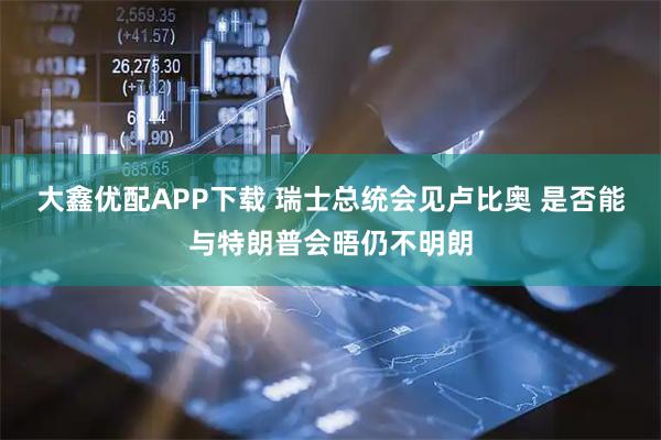 大鑫优配APP下载 瑞士总统会见卢比奥 是否能与特朗普会晤仍不明朗
