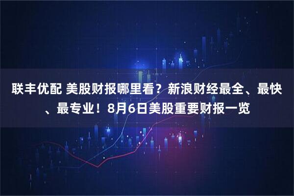 联丰优配 美股财报哪里看？新浪财经最全、最快、最专业！8月6日美股重要财报一览