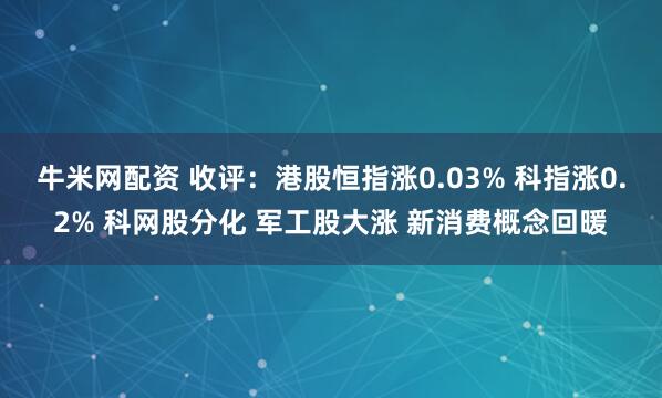 牛米网配资 收评：港股恒指涨0.03% 科指涨0.2% 科网股分化 军工股大涨 新消费概念回暖
