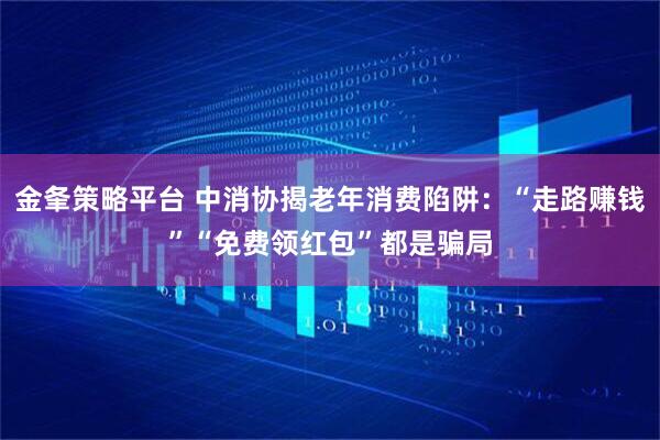 金夆策略平台 中消协揭老年消费陷阱：“走路赚钱”“免费领红包”都是骗局
