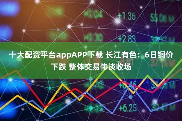 十大配资平台appAPP下载 长江有色：6日铜价下跌 整体交易惨淡收场