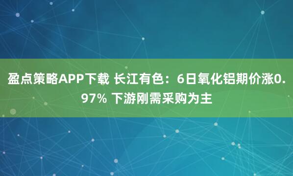 盈点策略APP下载 长江有色：6日氧化铝期价涨0.97% 下游刚需采购为主