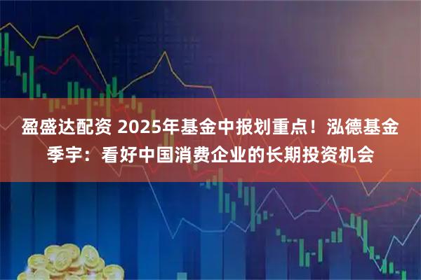 盈盛达配资 2025年基金中报划重点！泓德基金季宇：看好中国消费企业的长期投资机会