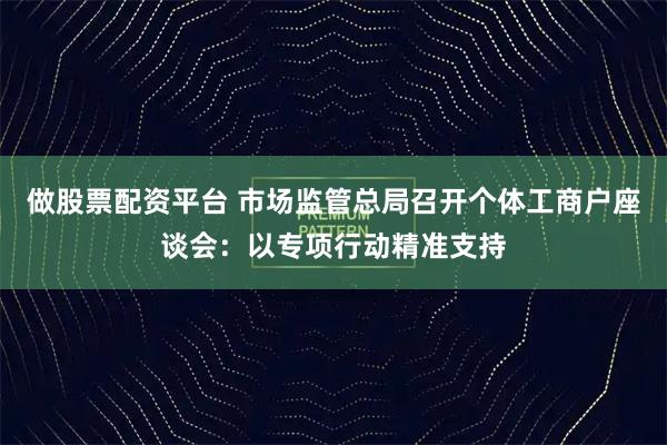 做股票配资平台 市场监管总局召开个体工商户座谈会：以专项行动精准支持