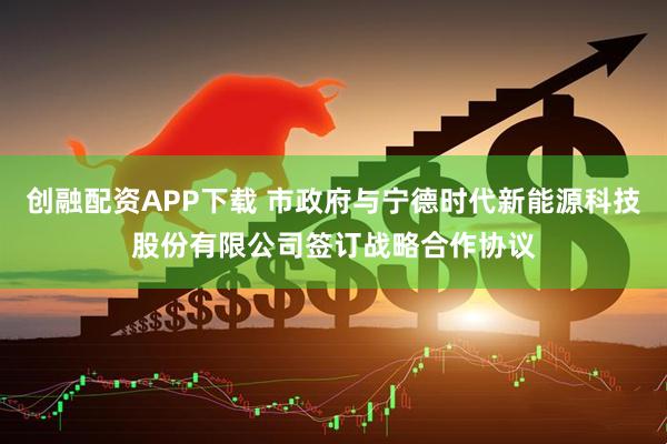 创融配资APP下载 市政府与宁德时代新能源科技股份有限公司签订战略合作协议