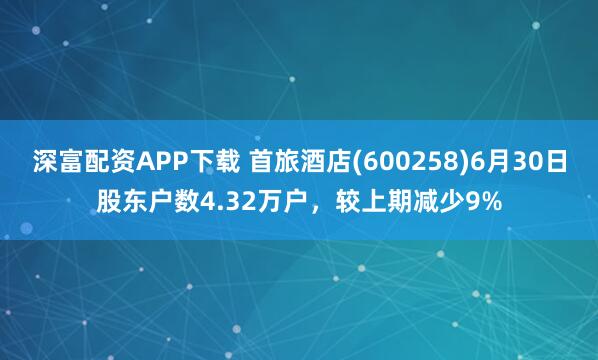 深富配资APP下载 首旅酒店(600258)6月30日股东户数4.32万户，较上期减少9%