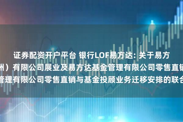 证券配资开户平台 银行LOF易方达: 关于易方达财富管理基金销售（广州）有限公司展业及易方达基金管理有限公司零售直销与基金投顾业务迁移安排的联合公告