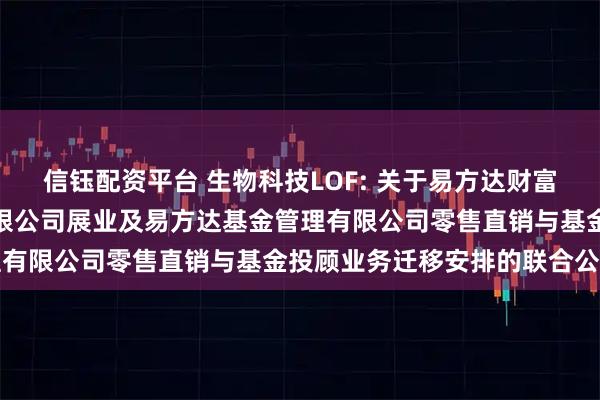 信钰配资平台 生物科技LOF: 关于易方达财富管理基金销售（广州）有限公司展业及易方达基金管理有限公司零售直销与基金投顾业务迁移安排的联合公告