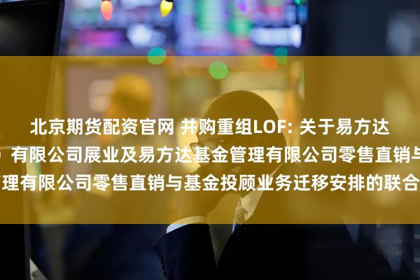 北京期货配资官网 并购重组LOF: 关于易方达财富管理基金销售（广州）有限公司展业及易方达基金管理有限公司零售直销与基金投顾业务迁移安排的联合公告