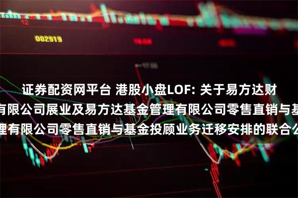 证券配资网平台 港股小盘LOF: 关于易方达财富管理基金销售（广州）有限公司展业及易方达基金管理有限公司零售直销与基金投顾业务迁移安排的联合公告