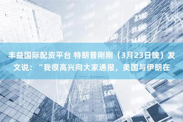 丰益国际配资平台 特朗普刚刚（3月23日晚）发文说：“我很高兴向大家通报，美国与伊朗在