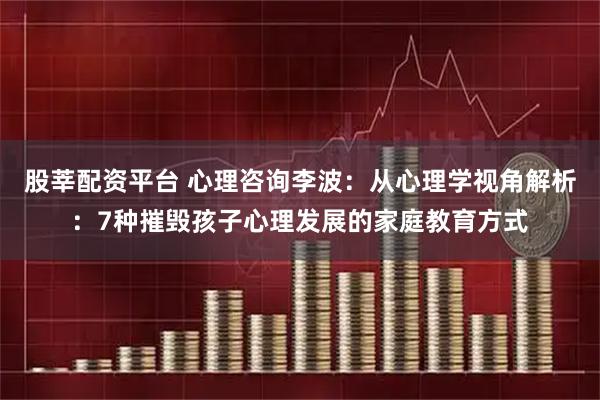 股莘配资平台 心理咨询李波：从心理学视角解析：7种摧毁孩子心理发展的家庭教育方式