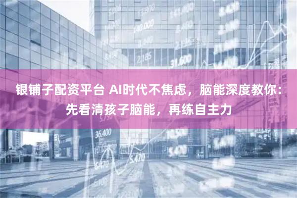 银铺子配资平台 AI时代不焦虑，脑能深度教你：先看清孩子脑能，再练自主力